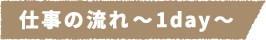 仕事の流れ~1day~